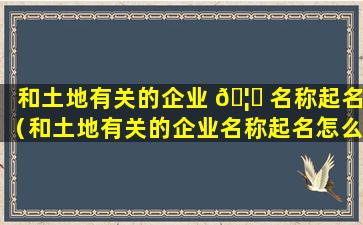 和土地有关的企业 🦁 名称起名（和土地有关的企业名称起名怎么取）